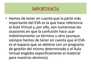 IMPORTANCIA
• Hemos de tener en cuenta que la parte más
importante del EVA es la que hace referencia
al Aula Virtual y, por ello, son numerosas las
ocasiones en que la confusión hace usar
indistintamente un término u otro (aunque
siempre hemos de tener en cuenta que el EVA
es el espacio que se obtiene con un programa
de gestión del mismo determinado y el Aula
Virtual engloba específicamente el material
para nuestros alumnos).
 