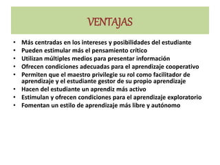 VENTAJAS
• Más centradas en los intereses y posibilidades del estudiante
• Pueden estimular más el pensamiento crítico
• Utilizan múltiples medios para presentar información
• Ofrecen condiciones adecuadas para el aprendizaje cooperativo
• Permiten que el maestro privilegie su rol como facilitador de
aprendizaje y el estudiante gestor de su propio aprendizaje
• Hacen del estudiante un aprendiz más activo
• Estimulan y ofrecen condiciones para el aprendizaje exploratorio
• Fomentan un estilo de aprendizaje más libre y autónomo
 
