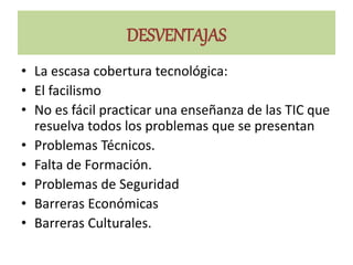 DESVENTAJAS
• La escasa cobertura tecnológica:
• El facilismo
• No es fácil practicar una enseñanza de las TIC que
resuelva todos los problemas que se presentan
• Problemas Técnicos.
• Falta de Formación.
• Problemas de Seguridad
• Barreras Económicas
• Barreras Culturales.
 