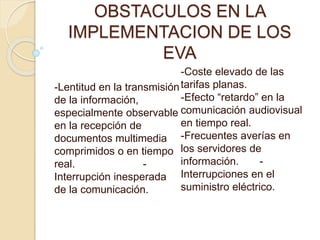OBSTACULOS EN LA
IMPLEMENTACION DE LOS
EVA
-Lentitud en la transmisión
de la información,
especialmente observable
en la recepción de
documentos multimedia
comprimidos o en tiempo
real. -
Interrupción inesperada
de la comunicación.
-Coste elevado de las
tarifas planas.
-Efecto “retardo” en la
comunicación audiovisual
en tiempo real.
-Frecuentes averías en
los servidores de
información. -
Interrupciones en el
suministro eléctrico.
 