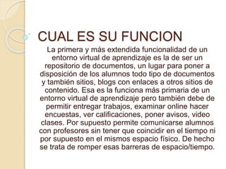 CUAL ES SU FUNCION
La primera y más extendida funcionalidad de un
entorno virtual de aprendizaje es la de ser un
repositorio de documentos, un lugar para poner a
disposición de los alumnos todo tipo de documentos
y también sitios, blogs con enlaces a otros sitios de
contenido. Esa es la funciona más primaria de un
entorno virtual de aprendizaje pero también debe de
permitir entregar trabajos, examinar online hacer
encuestas, ver calificaciones, poner avisos, video
clases. Por supuesto permite comunicarse alumnos
con profesores sin tener que coincidir en el tiempo ni
por supuesto en el mismos espacio físico. De hecho
se trata de romper esas barreras de espacio/tiempo.
 