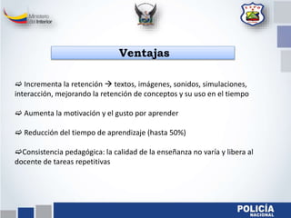  Incrementa la retención  textos, imágenes, sonidos, simulaciones,
interacción, mejorando la retención de conceptos y su uso en el tiempo
 Aumenta la motivación y el gusto por aprender
 Reducción del tiempo de aprendizaje (hasta 50%)
Consistencia pedagógica: la calidad de la enseñanza no varía y libera al
docente de tareas repetitivas
Ventajas
 