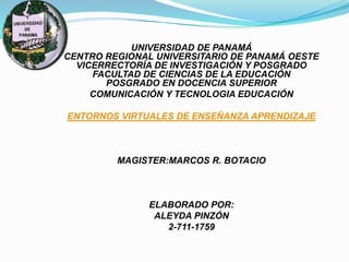 UNIVERSIDAD DE PANAMÁ
CENTRO REGIONAL UNIVERSITARIO DE PANAMÁ OESTE
VICERRECTORÍA DE INVESTIGACIÓN Y POSGRADO
FACULTAD DE CIENCIAS DE LA EDUCACIÓN
POSGRADO EN DOCENCIA SUPERIOR
COMUNICACIÓN Y TECNOLOGIA EDUCACIÓN
ENTORNOS VIRTUALES DE ENSEÑANZA APRENDIZAJE
MAGISTER:MARCOS R. BOTACIO
ELABORADO POR:
ALEYDA PINZÓN
2-711-1759
 