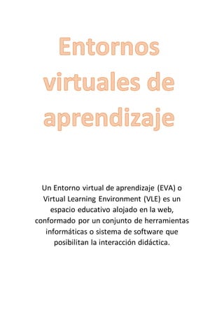 Un Entorno virtual de aprendizaje (EVA) o
Virtual Learning Environment (VLE) es un
espacio educativo alojado en la web,
conformado por un conjunto de herramientas
informáticas o sistema de software que
posibilitan la interacción didáctica.
 