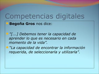 Competencias digitales
Begoña Gros nos dice:
"[...] Debemos tener la capacidad de
aprender lo que es necesario en cada
momento de la vida”.
“La capacidad de encontrar la información
requerida, de seleccionarla y utilizarla”.
 