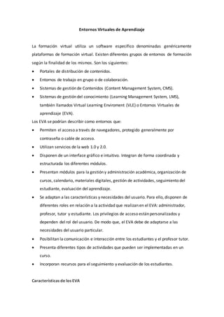 Entornos Virtuales de Aprendizaje
La formación virtual utiliza un software específico denominadas genéricamente
plataformas de formación virtual. Existen diferentes grupos de entornos de formación
según la finalidad de los mismos. Son los siguientes:
 Portales de distribución de contenidos.
 Entornos de trabajo en grupo o de colaboración.
 Sistemas de gestión de Contenidos (Content Management System, CMS).
 Sistemas de gestión del conocimiento (Learning Management System, LMS),
también llamados Virtual Learning Enviroment (VLE) o Entornos Virtuales de
aprendizaje (EVA).
Los EVA se podrían describir como entornos que:
 Permiten el acceso a través de navegadores, protegido generalmente por
contraseña o cable de acceso.
 Utilizan servicios de la web 1.0 y 2.0.
 Disponen de un interface gráfico e intuitivo. Integran de forma coordinada y
estructurada los diferentes módulos.
 Presentan módulos para la gestión y administración académica, organización de
cursos, calendario, materiales digitales, gestión de actividades, seguimiento del
estudiante, evaluación del aprendizaje.
 Se adaptan a las características y necesidades del usuario. Para ello, disponen de
diferentes roles en relación a la actividad que realizan en el EVA: administrador,
profesor, tutor y estudiante. Los privilegios de acceso están personalizados y
dependen del rol del usuario. De modo que, el EVA debe de adaptarse a las
necesidades del usuario particular.
 Posibilitan la comunicación e interacción entre los estudiantes y el profesor tutor.
 Presenta diferentes tipos de actividades que pueden ser implementadas en un
curso.
 Incorporan recursos para el seguimiento y evaluación de los estudiantes.
Características de los EVA
 