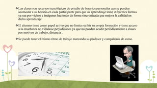 Las clases son recursos tecnológicos de estudio de horarios personales que se pueden
acomodar a su horario en cada participante para que su aprendizaje tome diferentes formas
ya sea por videos e imágenes haciendo de forma sincronizada que mejora la calidad en
dicho aprendizaje.
El alumno tiene como papel activo que no limita recibir su propia formación y tiene acceso
a la enseñanza no viéndose perjudicados ya que no pueden acudir periódicamente a clases
por motivos de trabajo, distancia .
Se puede tener el mismo ritmo de trabajo marcando su profesor y compañeros de curso.
 