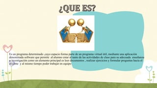 Es un programa determinado ,cuyo espacio forma parte de un programa virtual útil, mediante una aplicación
denominada software que permite al alumno estar al tanto de las actividades de clase para su adecuada enseñanza
o investigación como un elemento principal es leer documentos , realizar ejercicios y formular preguntas hacia el
docente y al mismo tiempo poder trabajar en equipo
 