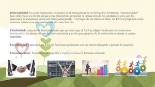Interactividad: En estas propuestas, el usuario es el protagonista de su formación. El término "interactividad"
hace referencia a la forma en que estas plataformas propician la interacción de los estudiantes tanto con los
materiales de enseñanza como con otros participantes .6​ En lugar de ser textos en línea, los EVA se proponen como
entornos interactivos de construcción de conocimiento.
Flexibilidad: conjunto de funcionalidades que permiten que el EVA se adapte fácilmente a la estructura
institucional, los planes de estudio, los contenidos y estilos pedagógicos de la institución en donde se quiere
implantar.
Escalabilidad: capacidad del EVA de funcionar igualmente con un número pequeño o grande de usuarios.
Estandarización: Posibilidad de importar y exportar cursos en formatos estándar
 