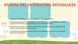 • El maestro puede calificar el trabajo en el que ofrecen trabajos en TIC.
• Aumenta la motivación hacia la lectura ofreciendo a los estudiantes escritos para fomentar
la capacidad de trabajo en grupo mediante chat y correos electrónicos.
• Enriquece los contenidos académicos a los que hace referencia fuentes de información de
internet y mejorar propuestas de escritura
• Los programas multimediales pueden ayudar al estudiante aprender y tener un adecuado
tiempo en su aprendizaje
 