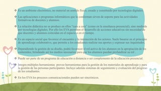  Es un ambiente electrónico, no material en sentido físico, creado y constituido por tecnologías digitales.
 Las aplicaciones o programas informáticos que lo conforman sirven de soporte para las actividades
formativas de docentes y alumnos.
 La relación didáctica no se produce en ellos “cara a cara” (como en la enseñanza presencial), sino mediada
por tecnologías digitales. Por ello los EVA permiten el desarrollo de acciones educativas sin necesidad de
que docentes y alumnos coincidan en el espacio o en el tiempo.
 Es un espacio social que favorece el encuentro y la interacción de los actores. Suele basarse en el principio
de aprendizaje colaborativo, que permite a los estudiantes realizar sus aportes y expresar sus inquietudes.
 Dependiendo la gestión de su diseño, podrá favorecer el rol activo de los alumnos en la apropiación de los
contenidos, brindando así los medios necesarios para que los alumnos puedan profundizar su rol .
 Puede ser parte de un programa de educación a distancia o ser complemento de la educación presencial.
 Integra múltiples herramientas provee herramientas para la gestión de los materiales de aprendizaje y para
la gestión de las personas participantes. Incluye además sistemas de seguimiento y evaluación del progreso
de los estudiantes.
 En los EVA los procesos comunicacionales pueden ser sincrónicos.
 