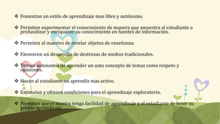  Fomentan un estilo de aprendizaje mas libre y autónomo.
 Permiten experimentar el conocimiento de manera que amuestra al estudiante a
profundizar y enriquecer su conocimiento en fuentes de información.
 Permiten al maestro de revelar objetos de enseñanza
 Favorecen un desarrollo de destrezas de medios tradicionales.
 Toman autonomía de aprender un auto concepto de temas como respeto y
opiniones.
 Hacen al estudiante un aprendiz mas activo.
 Estimulan y ofrecen condiciones para el aprendizaje exploratorio.
 Permiten que el maetro tenga facilidad de aprendizaje y el estudiante de tener su
propio aprendizaje.
 