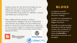 BLOGSDesde el punto de vista técnico, los blogs son una
página web que se estructura en base a dos
elementos, entradas y comentarios. Estos
microcontenidos sólo pueden ser editados o incluso
suprimidos, por su propio autor.
Esta configuración les otorga un carácter
conversacional o dialógico, que es la característica
más distintiva de los blogs, y los hace ideales para
generar interacción entre los alumnos en relación a
un tema o tarea y lograr la construcción compartida
de conocimiento sobre una cuestión determinada.
(Salinas, M. 2011)
Los blogs de contenido
específicamente educativo se
denominan “edublogs”.
Se puede crear gratuitamente un
edublog con servicios como
Blogger y Wordpress.
LifterLMS es un poderoso plugin
de WordPress LMS que facilita la
creación, venta y protección de
cursos en línea atractivos. La
misión de LifterLMS es
democratizar la educación en el
aula digital.
 