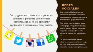 REDES
SOCIALES
Su principal utilidad en el terreno
educativo es permitir la creación de
grupos, ya sea el grupo de una materia
determinada, o grupos de alumnos.
En el primer caso, el docente puede
usar el grupo para: publicar recursos,
noticias o avisos sobre la asignatura;
responder consultas; disponer la
entrega de trabajos por los alumnos;
etc.
Los grupos de alumnos pueden
utilizarse para que resuelvan en equipo
una tarea determinada, recopilen allí
materiales, intercambien opiniones, etc.
Son páginas web orientadas a poner en
contacto a personas con intereses
comunes, con el fin de compartir
contenidos e intercambiar información.
 