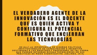 E L V E R D A D E R O A G E N T E D E L A
I N N O V A C I Ó N E S E L D O C E N T E
Q U E E S Q U I E N A C T I V A Y
C O N F I G U R A E L P O T E N C I A L
F O R M AT I V O Q U E E N C I E R R A N
L A S T E C N O L O G Í A S
D E A L L Í L A I M P O R TA N C I A D E D I S E Ñ A R P O L Í T I C A S
I N S T I T U C I O N A L E S D E C A PA C I TA C I Ó N E I N C E N T I V O
D E S T I N A D A S A L O S M A E S T R O S Y P R O F E S O R E S , D E TA L F O R M A
Q U E P U E D A N I N T E G R A R D I C H A S T E C N O L O G Í A S E N S U S
P R Á C T I C A S D E M O D O S I G N I F I C AT I V O . ( S A L I N A S , 2 0 1 0 )
 