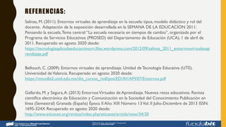 REFERENCIAS:
Salinas, M. (2011). Entornos virtuales de aprendizaje en la escuela: tipos, modelo didáctico y rol del
docente. Adaptación de la exposición desarrollada en la SEMANA DE LA EDUCACION 2011:
Pensando la escuela.Tema central:“La escuela necesaria en tiempos de cambio”, organizada por el
Programa de Servicios Educativos (PROSED) del Departamento de Educación (UCA), 1 de abril de
2011. Recuperado en agosto 2020 desde:
https://tecnologiaaplicadaeducacionurn.files.wordpress.com/2012/09/salinas_2011_entornosvirtualesap
rendizaje.pdf
Bellouch, C. (2009). Entornos virtuales de aprendizaje. Unidad de Tecnología Educativa (UTE).
Universidad deValencia. Recuperado en agosto 2020 desde:
https://moodle2.unid.edu.mx/dts_cursos_mdl/pos/ED/AV/AM/07/Entornos.pdf
Gallardo, M. y Segura,A. (2013) EntornosVirtuales de Aprendizaje. Nuevos retos educativos. Revista
científica electrónica de Educación y Comunicación en la Sociedad del Conocimiento Publicación en
línea (Semestral) Granada (España) Época II Año XIII Número 13Vol. II Julio-Diciembre de 2013 ISSN:
1695-324X Recuperado en agosto 2020 desde:
http://www.eticanet.org/revista/index.php/eticanet/article/view/34/30
 
