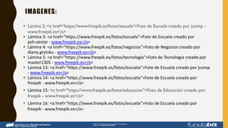 IMAGENES:
• Lámina 2: <a href='https://www.freepik.es/fotos/escuela'>Foto de Escuela creado por jcomp -
www.freepik.es</a>
• Lámina 3: <a href="https://www.freepik.es/fotos/escuela">Foto de Escuela creado por
pch.vector - www.freepik.es</a>
• Lámina 4: <a href="https://www.freepik.es/fotos/negocios">Foto de Negocios creado por
diana.grytsku - www.freepik.es</a>
• Lámina 5: <a href="https://www.freepik.es/fotos/tecnologia">Foto de Tecnología creado por
master1305 - www.freepik.es</a>
• Lámina 13: <a href="https://www.freepik.es/fotos/escuela">Foto de Escuela creado por jcomp
- www.freepik.es</a>
• Lámina 14: <a href="https://www.freepik.es/fotos/escuela">Foto de Escuela creado por
freepik - www.freepik.es</a>
• Lámina 15: <a href="https://www.freepik.es/fotos/educacion">Foto de Educación creado por
freepik - www.freepik.es</a>
• Lámina 16: <a href="https://www.freepik.es/fotos/escuela">Foto de Escuela creado por
freepik - www.freepik.es</a>
 
