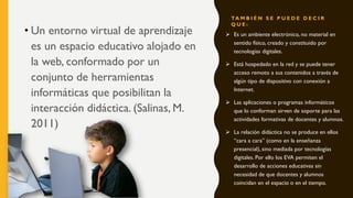 TA M B I É N S E P U E D E D E C I R
Q U E :
• Un entorno virtual de aprendizaje
es un espacio educativo alojado en
la web, conformado por un
conjunto de herramientas
informáticas que posibilitan la
interacción didáctica. (Salinas, M.
2011)
 Es un ambiente electrónico, no material en
sentido físico, creado y constituido por
tecnologías digitales.
 Está hospedado en la red y se puede tener
acceso remoto a sus contenidos a través de
algún tipo de dispositivo con conexión a
Internet.
 Las aplicaciones o programas informáticos
que lo conforman sirven de soporte para las
actividades formativas de docentes y alumnos.
 La relación didáctica no se produce en ellos
“cara a cara” (como en la enseñanza
presencial), sino mediada por tecnologías
digitales. Por ello los EVA permiten el
desarrollo de acciones educativas sin
necesidad de que docentes y alumnos
coincidan en el espacio o en el tiempo.
 