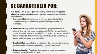 SE CARACTERIZA POR:
Para Boneu (2007) citado por Belloch, hay cuatro características
básicas, e imprescindibles, que cualquier plataforma de e-learning
debería tener:
 Interactividad: conseguir que la persona que está usando la
plataforma tenga conciencia de que es el protagonista de su
formación.
 Flexibilidad: conjunto de funcionalidades que permiten que el
sistema de e-learning tenga una adaptación fácil en la organización
donde se quiere implantar, en relación a la estructura institucional, los
planes de estudio de la institución y, por último, a los contenidos y
estilos pedagógicos de la organización.
 Escalabilidad: capacidad de la plataforma de e-learning de funcionar
igualmente con un número pequeño o grande de usuarios.
 Estandarización: Posibilidad de importar y exportar cursos en
formatos estándar como SCORM.
 