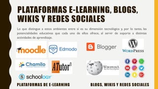 PLATAFORMAS E-LEARNING, BLOGS,
WIKIS Y REDES SOCIALES
Lo que distingue a estos ambientes entre sí es su dimensión tecnológica y, por lo tanto, las
potencialidades educativas que cada uno de ellos ofrece, al servir de soporte a distintas
actividades de aprendizaje.
PLATAFORMAS DE E-LEARNING BLOGS, WIKIS Y REDES SOCIALES
 