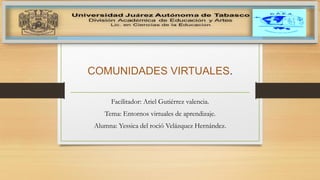 COMUNIDADES VIRTUALES.
Facilitador: Ariel Gutiérrez valencia.
Tema: Entornos virtuales de aprendizaje.
Alumna: Yessica del roció Velázquez Hernández.
 