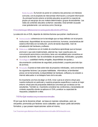 RedesSociales: Su función es poner en contacto a las personas con intereses
comunes, con el propósito de intercambiar información y compartir información
.Su principal función entorno al ámbito educativo es permitir la creación de
grupos ya sea grupo de una materia determinada o grupos de estudiantes. Las
redes de contenido educativo se llaman: eduredes. Esta también se puede
crear gratuitamente con servicios como: Social go.
6 Loscriteriosque debemostenerencuentaparalaseleccióndeunEVAson:
La selección de un EVA, depende de distintos factores que podrían clasificarse en:
Institucionales:coherencia con la tecnología que se haya definido con el proyecto
institucional, disponibilidad de recursos económicos, humanos, características del
sistema informático en la institución ,ancho de banda disponible, nivel de
actualización del hardware y software .
Didácticos: coherencia con el modelo de enseñanza aprendizaje que se busque
promover o que este implementado, además hay buen soporte para una
comunicación asincrónica o sincrónica, tiene una versatilidad para convertirse en
escenario de distintito tipo de actividades de aprendizaje, individuales y grupales.
Tecnológicos:usabilidad interfaz amigable, disponibilidad de ayudas y
documentación condiciones de seguridad, productividad y soporte para todo tipo
de archivos.
Personales:Cuando se trate sobre todo de proyectos individuales, será conveniente
los siguientes factores: Las propias habilidades informáticas, la familiaridad
previa con la herramienta, la disponibilidad de hardware, software y la conexión a
internet adecuados si se trabajara fuera de la escuela.
Es importante a la hora de elegir un EVA, mirar cual es el entorno virtual para
nuestra institución en particular y nuestros proyectos específicos o cual es el mejor
entorno virtual para las propuestas didácticas concretas que se desea con los
estudiantes. También es importante considerar las condiciones y necesidades del
contexto específico donde se aplicara el EVA y analizar su capacidad de
respuesta y adaptación a ellas.
7 El PorQué enseñarconyenentornosvirtuales:
El por que de la docencia virtual, se basa en razones educativas, pero se
encuentra promovida por factores socio culturales que hacen parte del ámbito
formativo y que poseen repercusiones sobre el mismo.
Las 3razones quealientan el uso deentornosvirtuales deformación son:
 