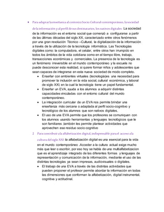  Para adaptarla enseñanza al contextoSocio Cultural contemporáneo, lasociedad
dela información yal perfil desus destinatarios, los nativos digitales: La sociedad
de la información es el entorno social que comenzó a configurarse a partir
de las últimas décadas del siglo XX, caracterizado entre otros fenómenos
por una gran revolución Técnico –Cultural, la digitalización de la información
a través de la utilización de la tecnología informática. Las Tecnologías
digitales como: la computadora, el celular, entre otros han irrumpido en
todos los ámbitos de la vida cotidiana como en el tiempo libre, trabajo,
transacciones económicas y comerciales. La presencia de la tecnología es
un fenómeno irreversible en el mundo contemporáneo y la escuela no
puede desconocer esta realidad, si quiere formar niños y adolescentes que
sean capaces de integrarse en esta nueva sociedad de modo completo.
 Enseñar con ambientes virtuales (tecnología)es una necesidad para
promover la inclusión en la vida social, cultural económica, y laboral
de siglo XXI, en la cual la tecnología tiene un papel fundamental.
 Enseñar un EVA, ayuda a los alumnos a adquirir distintas
capacidades vinculadas con el entorno cultural del mundo
contemporáneo.
 La integración curricular de un EVA nos permite brindar una
enseñanza más cercana o adaptada al perfil socio-cognitivo y
tecnológico de los alumnos que son nativos digitales.
 El uso de una EVA permite que los profesores se comuniquen con
los alumnos usando herramientas y lenguajes tecnológicos que le
son familiares ,también les permite plantear actividades que
aprovechen ese residuo socio cognitivo
2 Para contribuir ala alfabetización digital,indispensable parael acceso ala
cultura delsiglo XXI :la alfabetización digital es una esencial para la vida
en el mundo contemporáneo .Acceder a la cultura actual exige mucho
más que leer o escribir, por eso hoy se habla de una multialfabetizacion
que es el aprendizaje integrado de las diferentes formas y lenguajes de
representación y comunicación de la información, mediante el uso de las
distintas tecnologías ya sean impresas, audiovisuales o digitales.
 El trabajo de una EVA a través de las distintas actividades que
pueden proponer el profesor permite abordar la información en todas
las dimensiones que conforman la alfabetización, digital instrumental,
cognitiva y actitudinal.
 