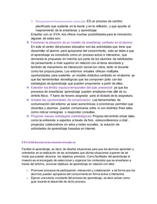 3 Para promoverla innovación curricular: ES un proceso de cambio
planificado que sustenta en la teoría y en la reflexión, y que apunta al
mejoramiento de la enseñanza y aprendizaje
Enseñar con un EVA, nos ofrece muchas posibilidades para la innovación,
algunas de estas son:
 Favorecer la adopción de un modelo de enseñanza centrado en el alumno:
En este el centro del proceso educativo son las actividades que tiene que
desarrollar el alumno para apropiarse del conocimiento, esto se debe a que
el aprendizaje es concebido como un proceso activo e interactivo, que
demanda la propuesta en marcha por parte de los alumnos de habilidades
de pensamiento a nivel superior en relación con el tema abordado y
también de mecanismo de interacción social con otros, tanto el docente
como los propios pares. Los entornos virtuales ofrecen múltiples
oportunidades para sustentar un modelo didáctico centrado en el alumno ya
que las herramientas tecnológicas que los componen junto con las
estrategias de aprendizaje que pueden proponerse a partir de ellas.
 Extender los límites espacio-temporales del aula presencial: ya que los
procesos de enseñanza aprendizaje pueden ampliarse más allá de su
ámbito físico. Y fuera de horario asignado para el dictado de la asignatura.
 Ampliar las oportunidades de comunicación: Las herramientas de
comunicación del entorno ya sean asincrónicas o sincrónicas permiten que
docentes y alumnos puedan comunicarse entre sí con distintos fines tales
como indicar consignas o responder consultas
 Proponer nuevas estrategias metodológicas: Propias del ámbito virtual tales
como la entrevista a expertos a través de foro, videoconferencia o chat ,
proyectos colaborativos en wikis y redes sociales , la solución de
actividades de aprendizaje basadas en internet.
8 Elroldeldocenteen losentornosvirtuales es:
Facilitar el aprendizaje, es decir, de diseñar situaciones para que los alumnos aprendan y
orientarlos en la realización de las actividades que dichas situaciones suponen de tal
modo que puedan alcanzar los objetivos previstos. Como facilitador del aprendizaje el
maestro es el encargado de seleccionar y organizar los contenidos que se enseñaran a
través del entorno, enunciar objetivos de aprendizaje en relación con ellos
o Promover procesos de participación, interacción y colaboración e tal forma que los
alumnos puedan apropiarse del conocimiento en forma activa e interactiva.
o Ejercer una tutoría constante del proceso de aprendizaje, es decir actuar como
guía durante el desarrollo de dicho proceso.
 