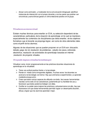 o Actuar como animador, y moderador de la comunicación intragrupal: planificar
instancias de interacción con el propio docente y con los pares que podrían ser
sincrónicas y asincrónicas gestar un clima relacional positivo en el grupo.
9 Enseñarenunentornovirtual:
Existen muchas técnicas para enseñar un EVA, su selección dependerá de las
características particulares de la situación de aprendizaje en la cual se insertaran,
especialmente los contenidos de disciplinares que deba enseñar, de los objetivos
formativos que el docente se proponga lograr, así como de otros elementos tales
como el perfil de los alumnos.
Algunas de las situaciones que se pueden proponer en un EVA son :discusión,
debate ,juego de rol, resolución de problemas , estudio de casos, entrevista
electrónica, resolución de actividades de aprendizaje basadas en internet
,resolución de proyecto virtuales.
10 sepuede empezaravirtualizarlaenseñanzapor:
Virtualizar seria, incluir progresivamente en las prácticas docentes situaciones de
aprendizaje en la virtualidad.
 Tener una actitud positiva frente a la tecnología.
 Perder el miedo como inmigrantes digitales, muchas veces los docentes se
acercan a la tecnología con temor. Hay que animarse a experimentar y a aprender
mediante ensayo-error.
 Creer que todos somos capaces de utilizarla con éxito, las nuevas herramientas
nacidas con la web 2.0 se caracterizan, justamente por su facilidad de uso y
favorecen que todos podamos trabajar con ellas.
 Confiar en su poder para mejorar las prácticas y entusiasmarse con ello, hay que
ilusionarse con que estas herramientas permitan lograr un desempeño docente ,
eficaz y lograr que los alumnos aprendan mejor.
 