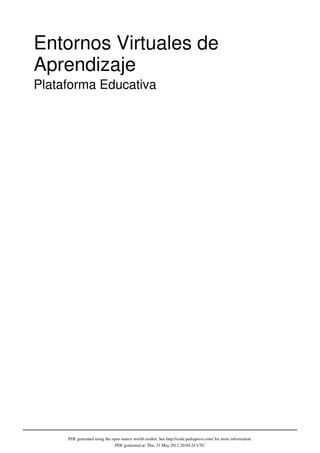 Entornos Virtuales de
Aprendizaje
Plataforma Educativa




     PDF generated using the open source mwlib toolkit. See http://code.pediapress.com/ for more information.
                               PDF generated at: Thu, 31 May 2012 20:04:24 UTC
 