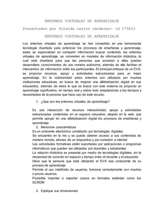 ENTORNOS VIRTUALES DE APRENDIZAJE
Presentados por Yolanda castro cárdenas- id 279523
ENTORNOS VIRTUALES DE APRENDIZAJE
Los entornos virtuales de aprendizaje se han convertido en una herramienta
tecnología diseñada para potenciar los procesos de enseñanza y aprendizaje,
estas se especializan en compartir información buscar contenido, los entornos
virtuales de aprendizaje, se convierten en modelos de información didáctica, la
cual está diseñada para que las personas que accedan a ellas puedan
desarrollara conocimientos de una manera autónoma, además de ello facilitan el
intercambio de información entre los participantes. El principal enfoque de un EVA,
es propiciar recursos, apoyo y actividades estructuradas para un mejor
aprendizaje. En la cotidianidad estos entornos son utilizados por muchas
instituciones educativas, en busca de mejorar una alfabetización digital en sus
educandos, además de estos lo que se busca con este sistema es propiciar un
aprendizaje significativo, en tiempo real y sobre todo adaptándose a los tiempos y
necesidades de la persona que hace uso de este recurso.
1. ¿Que son los entornos virtuales de aprendizaje?
Es una interacción de recursos interactividad, apoyo y actividades
estructuradas contenidas en un espacio educativo, alojado en la web, que
permite apoyar en una alfabetización digital los procesos de enseñanza y
aprendizaje
2. Mencione características
Es un ambiente electrónico constituido por tecnologías digitales
Se encuentra en la res y se puede obtener acceso a sus contenidos de
manera remota, atraves de un dispositivo y por conexión a internet
Las actividades formativas están soportadas por aplicaciones o programas
informáticos que pueden ser utilizadas por docentes y estudiantes
La relación didáctica se presenta por medio de tecnologías digitales, sin la
necesidad de coincidir en espacio y tiempo entre el docente y el educando
Hace que la persona que está utilizando el EVA sea consciente de su
proceso de aprendizaje
Permite el uso indefinido de usuarios, funciona correctamente con muchos
o pocos usuarios.
Posibilita importar o exportar cursos en formatos estándar como los
SCROM
3. Explique sus dimensiones
 