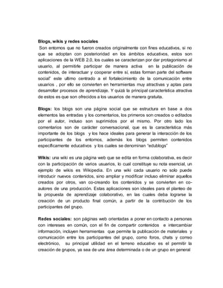Blogs, wikis y redes sociales
Son entornos que no fueron creados originalmente con fines educativos, si no
que se adoptan con posterioridad en los ámbitos educativos, estos son
aplicaciones de la WEB 2.0, los cuales se caracterizan por dar protagonismo al
usuario, al permitirle participar de manera activa en la publicación de
contenidos, de interactuar y cooperar entre sí, estas forman parte del software
social” este ultimo centrado a el fortalecimiento de la comunicación entre
usuarios , por ello se convierten en herramientas muy atractivas y aptas para
desarrollar procesos de aprendizaje. Y quizá la principal característica atractiva
de estos es que son ofrecidos a los usuarios de manera gratuita.
Blogs: los blogs son una página social que se estructura en base a dos
elementos las entradas y los comentarios, los primeros son creados o editados
por el autor, incluso son suprimidos por el mismo. Por otro lado los
comentarios son de carácter conversacional, que es la característica más
importante de los blogs y los hace ideales para generar la interacción de los
participantes de los entornos, además los blogs permiten contenidos
específicamente educativos y los cuales se denominan “edublogs”
Wikis: una wiki es una página web que se edita en forma colaborativa, es decir
con la participación de varios usuarios, lo cual constituye su nota esencial, un
ejemplo de wikis es Wikipedia. En una wiki cada usuario no solo puede
introducir nuevos contenidos, sino ampliar y modificar incluso eliminar aquellos
creados por otros, van co-creando los contenidos y se convierten en co-
autores de una producción. Estas aplicaciones son ideales para el planteo de
la propuesta de aprendizaje colaborativo, en las cuales deba lograrse la
creación de un producto final común, a partir de la contribución de los
participantes del grupo.
Redes sociales: son páginas web orientadas a poner en contacto a personas
con intereses en común, con el fin de compartir contenidos e intercambiar
información, incluyen herramientas que permite la publicación de materiales y
comunicación entre los participantes del grupo, como foros, chats y correo
electrónico, su principal utilidad en el terreno educativo es el permitir la
creación de grupos, ya sea de una área determinada o de un grupo en general
 