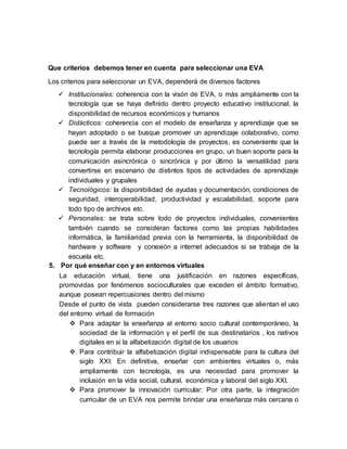 Que criterios debemos tener en cuenta para seleccionar una EVA
Los criterios para seleccionar un EVA, dependerá de diversos factores
 Institucionales: coherencia con la visón de EVA, o más ampliamente con la
tecnología que se haya definido dentro proyecto educativo institucional, la
disponibilidad de recursos económicos y humanos
 Didácticos: coherencia con el modelo de enseñanza y aprendizaje que se
hayan adoptado o se busque promover un aprendizaje colaborativo, como
puede ser a través de la metodología de proyectos, es conveniente que la
tecnología permita elaborar producciones en grupo, un buen soporte para la
comunicación asincrónica o sincrónica y por último la versatilidad para
convertirse en escenario de distintos tipos de actividades de aprendizaje
individuales y grupales
 Tecnológicos: la disponibilidad de ayudas y documentación, condiciones de
seguridad, interoperabilidad, productividad y escalabilidad, soporte para
todo tipo de archivos etc.
 Personales: se trata sobre todo de proyectos individuales, convenientes
también cuando se consideran factores como las propias habilidades
informática, la familiaridad previa con la herramienta, la disponibilidad de
hardware y software y conexión a internet adecuados si se trabaja de la
escuela etc.
5. Por qué enseñar con y en entornos virtuales
La educación virtual, tiene una justificación en razones específicas,
promovidas por fenómenos socioculturales que exceden el ámbito formativo,
aunque posean repercusiones dentro del mismo
Desde el punto de vista pueden considerarse tres razones que alientan el uso
del entorno virtual de formación
 Para adaptar la enseñanza al entorno socio cultural contemporáneo, la
sociedad de la información y el perfil de sus destinatarios , los nativos
digitales en si la alfabetización digital de los usuarios
 Para contribuir la alfabetización digital indispensable para la cultura del
siglo XXI: En definitiva, enseñar con ambientes virtuales o, más
ampliamente con tecnología, es una necesidad para promover la
inclusión en la vida social, cultural, económica y laboral del siglo XXI.
 Para promover la innovación curricular: Por otra parte, la integración
curricular de un EVA nos permite brindar una enseñanza más cercana o
 