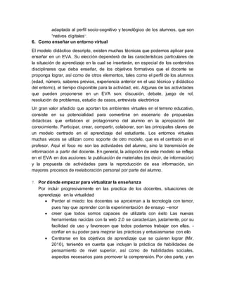 adaptada al perfil socio-cognitivo y tecnológico de los alumnos, que son
“nativos digitales”.
6. Como enseñar un entorno virtual
El modelo didáctico descripto, existen muchas técnicas que podemos aplicar para
enseñar en un EVA. Su elección dependerá de las características particulares de
la situación de aprendizaje en la cual se insertarán, en especial de los contenidos
disciplinares que deba enseñar, de los objetivos formativos que el docente se
proponga lograr, así como de otros elementos, tales como el perfil de los alumnos
(edad, número, saberes previos, experiencia anterior en el uso técnico y didáctico
del entorno), el tiempo disponible para la actividad, etc. Algunas de las actividades
que pueden proponerse en un EVA son: discusión, debate, juego de rol,
resolución de problemas, estudio de casos, entrevista electrónica
Un gran valor añadido que aportan los ambientes virtuales en el terreno educativo,
consiste en su potencialidad para convertirse en escenario de propuestas
didácticas que enfaticen el protagonismo del alumno en la apropiación del
conocimiento. Participar, crear, compartir, colaborar, son las principales claves de
un modelo centrado en el aprendizaje del estudiante. Los entornos virtuales
muchas veces se utilizan como soporte de otro modelo, que es el centrado en el
profesor. Aquí el foco no son las actividades del alumno, sino la transmisión de
información a partir del docente. En general, la adopción de este modelo se refleja
en el EVA en dos acciones: la publicación de materiales (es decir, de información)
y la propuesta de actividades para la reproducción de esa información, sin
mayores procesos de reelaboración personal por parte del alumno.
7. Por dónde empezar para virtualizar la enseñanza
Por incluir progresivamente en las practica de los docentes, situaciones de
aprendizaje en la virtualidad
 Perder el miedo: los docentes se aproximan a la tecnología con temor,
pues hay que aprender con la experimentación de ensayo –error
 creer que todos somos capaces de utilizarla con éxito Las nuevas
herramientas nacidas con la web 2.0 se caracterizan, justamente, por su
facilidad de uso y favorecen que todos podamos trabajar con ellas. -
confiar en su poder para mejorar las prácticas y entusiasmarse con ello
 Centrarse en los objetivos de aprendizaje que se quieren lograr (Mir,
2010), teniendo en cuenta que incluyan la práctica de habilidades de
pensamiento de nivel superior, así como de habilidades sociales,
aspectos necesarios para promover la comprensión. Por otra parte, y en
 