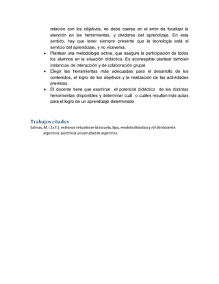 relación con los objetivos, no debe caerse en el error de focalizar la
atención en las herramientas, y olvidarse del aprendizaje. En este
sentido, hay que tener siempre presente que la tecnología está al
servicio del aprendizaje, y no viceversa.
 Plantear una metodología activa, que asegure la participación de todos
los alumnos en la situación didáctica. Es aconsejable plantear también
instancias de interacción y de colaboración grupal.
 Elegir las herramientas más adecuadas para el desarrollo de los
contenidos, el logro de los objetivos y la realización de las actividades
previstas.
 El docente tiene que examinar el potencial didáctico de las distintas
herramientas disponibles y determinar cuál o cuáles resultan más aptas
para el logro de un aprendizaje determinado
Trabajos citados
Salinas,M. i.(s.f.). entronosvirtualesen la escuela,tipo, modelo didactico y rol del docente.
argentina:pontificiauniversidadde argentina.
 