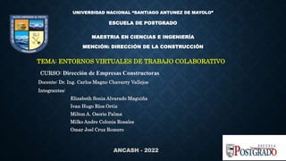 ANCASH - 2022
UNIVERSIDAD NACIONAL “SANTIAGO ANTUNEZ DE MAYOLO”
ESCUELA DE POSTGRADO
MAESTRIA EN CIENCIAS E INGENIERÍA
MENCIÓN: DIRECCIÓN DE LA CONSTRUCCIÓN
TEMA: ENTORNOS VIRTUALES DE TRABAJO COLABORATIVO
CURSO: Dirección de Empresas Constructoras
Docente: Dr. Ing. Carlos Magno Chavarry Vallejos
Integrantes:
Elizabeth Sonia Alvarado Maguiña
Ivan Hugo Ríos Ortiz
Milton A. Osorio Palma
Milko Andre Colonia Rosales
Omar Joel Cruz Romero
 