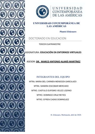 1
UNIVERSIDAD CONTEMPORÁNEA DE
LAS AMÉRICAS
Plantel Zitácuaro
DOCTORADO EN EDUCACION
TERCER CUATRIMESTRE
ASIGNATURA: EDUCACIÓN EN ENTORNOS VIRTUALES
ASESOR: DR. MARCO ANTONIO ALANÍS MARTÍNEZ
Pres
INTEGRANTES DEL EQUIPO
MTRA. MARIA DEL CARMEN MENDOZA GARCILAZO
MTRA. SANDRA ESCOBAR MERCADO
MTRO. CASTULO EUFEMIO VELEZ LOZANO
MTRO. DOMINGO CRUZ REYES
MTRO. EFREN CASAS DOMINGUEZ
H. Zitácuaro, Michoacán, abril de 2020.
 