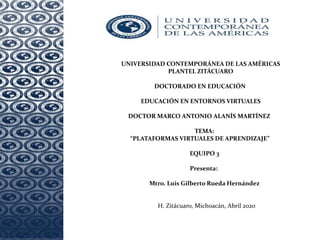 UNIVERSIDAD CONTEMPORÁNEA DE LAS AMÉRICAS
PLANTEL ZITÁCUARO
DOCTORADO EN EDUCACIÓN
EDUCACIÓN EN ENTORNOS VIRTUALES
DOCTOR MARCO ANTONIO ALANÍS MARTÍNEZ
TEMA:
“PLATAFORMAS VIRTUALES DE APRENDIZAJE”
EQUIPO 3
Presenta:
Mtro. Luis Gilberto Rueda Hernández
H. Zitácuaro, Michoacán, Abril 2020
 