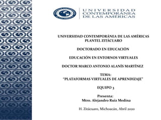 UNIVERSIDAD CONTEMPORÁNEA DE LAS AMÉRICAS
PLANTEL ZITÁCUARO
DOCTORADO EN EDUCACIÓN
EDUCACIÓN EN ENTORNOS VIRTUALES
DOCTOR MARCO ANTONIO ALANÍS MARTÍNEZ
TEMA:
“PLATAFORMAS VIRTUALES DE APRENDIZAJE”
EQUIPO 3
Presenta:
Mtro. Alejandro Ruiz Medina
H. Zitácuaro, Michoacán, Abril 2020
 