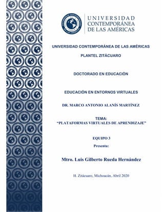 1
UNIVERSIDAD CONTEMPORÁNEA DE LAS AMÉRICAS
PLANTEL ZITÁCUARO
DOCTORADO EN EDUCACIÓN
EDUCACIÓN EN ENTORNOS VIRTUALES
DR. MARCO ANTONIO ALANÍS MARTÍNEZ
TEMA:
“PLATAFORMAS VIRTUALES DE APRENDIZAJE”
EQUIPO 3
Presenta:
Mtro. Luis Gilberto Rueda Hernández
H. Zitácuaro, Michoacán, Abril 2020
 