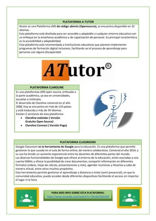 PLATAFORMA A-TUTOR
Atutor es una Plataforma LMS de código abierto (Opensource), se encuentra disponible en 32
idiomas.
Esta plataforma está diseñada para ser accesible y adaptable a cualquier entorno educativo con
un enfoque en la enseñanza académica y de capacitación de personal. Su principal característica
es la accesibilidad y adaptabilidad.
Esta plataforma está recomendada a instituciones educativas que planean implementar
programas de formación digital inclusivos, facilitando así el proceso de aprendizaje para
personas con alguna discapacidad.
PLATAFORMA CLAROLINE
Es una plataformas LMS open source, enfocada a
la parte académica, ya sea en universidades,
escuelas o institutos.
El desarrollo de Claroline comenzó en el año
2000, hoy se encuentra en más de 110 países
y está traducida a más de 34 idiomas.
Existen 2 versiones de esta plataforma:
 Claroline estándar ( Versión
Gratuita Open Source)
 Claroline Connect ( Versión Paga)
PLATAFORMA CLASSROOM
Google Classroom es la herramienta de Google para la educación. Es una plataforma que permite
gestionar lo que sucede en el aula de forma online, de manera colaborativa. Comenzó el año 2014, y
su uso ha tenido un aumento exponencial entre los docentes de diferentes partes del mundo.
Las diversas funcionalidades de Google que ofrece al entorno de la educación, están asociadas a una
cuenta GMAIL y ofrece la posibilidad de crear documentos; compartir información en diferentes
formatos (vídeos, hojas de cálculo, presentaciones y más), agendar reuniones y llevarlas a cabo de
manera virtual, entre otros muchos propósitos.
Esta herramienta permite gestionar el aprendizaje a distancia o mixto (semi presencial), en que la
comunidad educativa, puede acceder desde diferentes dispositivos facilitando el acceso sin importar
el lugar ni la hora.
PARA MÁS INFO SOBRE ESTA PLATAFORMA:
https://www.youtube.com/watch?v=TBmW2hdVVIM
 