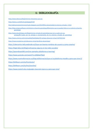5.- BIBLIOGRAFÍA
https://www.obicex.es/blog/entornos-interactivos-que-son
https://www.uv.es/bellochc/pedagogia/EVA3
http://aplicacionesenentornosvirtuales.blogspot.com/2012/09/la-interactividad-en-entornos-virtuales_5.html
https://blog.comparasoftware.com/entorno-virtual-de-aprendizaje/#Elementos-que-no-pueden-faltar-en-un entorno-virtual-de-
aprendizaje
https://www.educalinkapp.com/blog/entornos-virtuales-de-aprendizaje-que-son-y-cuales-son-sus-
ventajas/#6_Cuales_son_las_ventajas_e_inconvenientes_de_los_entornos_virtuales_de_aprendizaje
https://www.universia.net/co/actualidad/habilidades/10-ventajas-educacion-virtual-1167632.html
https://mejorconsalud.as.com/educacion-virtual-beneficios-desventajas/
https://cibercentro-lalila.webnode.es/l/que-son-buenos-nombres-de-usuario-y-como-crearlos/
https://legal-data.net/blog/contrasenas-seguras-en-las-redes-sociales/
https://aprendizaje360.com/tres-ejemplos-plataforma-e-learning/
https://www.youtube.com/watch?v=oD6bAwT9qLE
https://www.maximaformacion.es/blog-teleformacion/que-es-la-plataforma-moodle-y-para-que-sirve-2/
https://bit4learn.com/es/lms/atutor/
https://bit4learn.com/es/lms/claroline/
https://www.icatech.edu.mx/google-classroom-que-es-y-para-que-sirve/
 