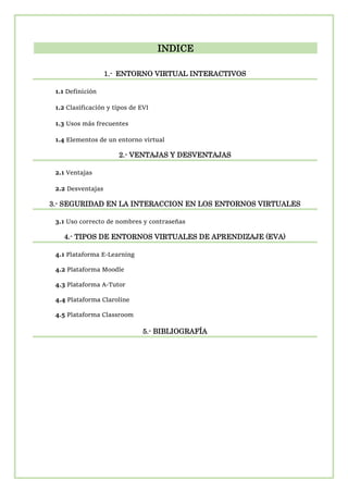 INDICE
1.- ENTORNO VIRTUAL INTERACTIVOS
1.1 Definición
1.2 Clasificación y tipos de EVI
1.3 Usos más frecuentes
1.4 Elementos de un entorno virtual
2.- VENTAJAS Y DESVENTAJAS
2.1 Ventajas
2.2 Desventajas
3.- SEGURIDAD EN LA INTERACCION EN LOS ENTORNOS VIRTUALES
3.1 Uso correcto de nombres y contraseñas
4.- TIPOS DE ENTORNOS VIRTUALES DE APRENDIZAJE (EVA)
4.1 Plataforma E-Learning
4.2 Plataforma Moodle
4.3 Plataforma A-Tutor
4.4 Plataforma Claroline
4.5 Plataforma Classroom
5.- BIBLIOGRAFÍA
 