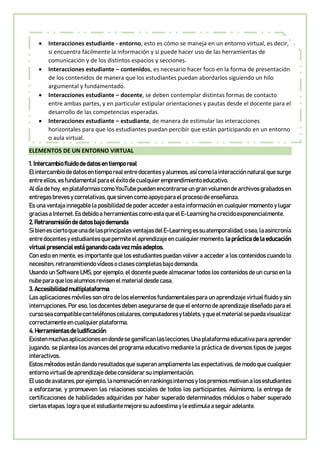  Interacciones estudiante - entorno, esto es cómo se maneja en un entorno virtual, es decir,
si encuentra fácilmente la información y si puede hacer uso de las herramientas de
comunicación y de los distintos espacios y secciones.
 Interacciones estudiante – contenidos, es necesario hacer foco en la forma de presentación
de los contenidos de manera que los estudiantes puedan abordarlos siguiendo un hilo
argumental y fundamentado.
 Interacciones estudiante – docente, se deben contemplar distintas formas de contacto
entre ambas partes, y en particular estipular orientaciones y pautas desde el docente para el
desarrollo de las competencias esperadas.
 Interacciones estudiante – estudiante, de manera de estimular las interacciones
horizontales para que los estudiantes puedan percibir que están participando en un entorno
o aula virtual.
ELEMENTOS DE UN ENTORNO VIRTUAL
1. Intercambio fluido de datos en tiempo real
El intercambiodedatosen tiemporealentredocentes y alumnos,asícomo lainteracciónnaturalque surge
entre ellos, es fundamental para el éxito de cualquier emprendimiento educativo.
Al día de hoy, en plataformas como YouTube pueden encontrarse un gran volumen de archivos grabados en
entregas breves y correlativas, que sirven como apoyo para el proceso de enseñanza.
Es una ventaja innegable la posibilidad de poder acceder a esta información en cualquier momento y lugar
gracias a Internet. Es debido a herramientas como esta que el E-Learning ha crecido exponencialmente.
2. Retransmisión de datos bajo demanda
Sibienesciertoqueunadelasprincipales ventajasdelE-Learning essuatemporalidad,osea,laasincronía
entre docentes y estudiantes que permite el aprendizaje en cualquier momento, la práctica de la educación
virtual presencial está ganando cada vez más adeptos.
Con esto en mente, es importante que los estudiantes puedan volver a acceder a los contenidos cuando lo
necesiten, retransmitiendo vídeos o clases completas bajo demanda.
Usando un Software LMS, por ejemplo, el docente puede almacenar todos los contenidos de un curso en la
nube para que los alumnos revisen el material desde casa.
3. Accesibilidad multiplataforma
Las aplicaciones móviles son otro de los elementos fundamentales para un aprendizaje virtual fluido y sin
interrupciones. Por eso, los docentes deben asegurarse de que el entorno de aprendizaje diseñado para el
cursoseacompatibleconteléfonoscelulares,computadoresytablets,yqueelmaterialsepuedavisualizar
correctamente en cualquier plataforma.
4. Herramientas de ludificación
Existenmuchasaplicacionesendondese gamificanlaslecciones.Una plataformaeducativa paraaprender
jugando, se plantea los avances del programa educativo mediante la práctica de diversos tipos de juegos
interactivos.
Estos métodos están dando resultados que superan ampliamente las expectativas, de modo que cualquier
entorno virtual de aprendizaje debe considerar su implementación.
El usodeavatares,porejemplo,lanominaciónen rankings internos y lospremiosmotivan alosestudiantes
a esforzarse, y promueven las relaciones sociales de todos los participantes. Asimismo, la entrega de
certificaciones de habilidades adquiridas por haber superado determinados módulos o haber superado
ciertas etapas, logra que el estudiante mejore su autoestima y le estimula a seguir adelante.
 