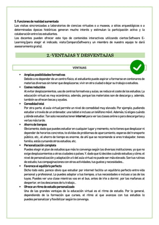 5. Funciones de realidad aumentada
Las visitas sincronizadas a laboratorios de ciencias virtuales o a museos, a sitios arqueológicos o a
determinadas épocas históricas generan mucho interés y estimulan la participación activa y la
colaboración entre los estudiantes.
Los docentes pueden ofrecer este tipo de contenidos interactivos utilizando ciertos Software E-
Learning (para elegir el indicado, visita ComparaSoftware y un miembro de nuestro equipo te dará
asesoramiento gratis).
2.-VENTAJAS Y DESVENTAJAS
VENTAJAS
 Amplias posibilidades formativas
Debido a no depender de un centro físico, el estudiante puede aspirar a formarse en centenares de
materias diversas sin tener que desplazarse, vivir en otra ciudad o dejar su trabajo o estudios.
 Costes reducidos
Al evitar desplazamientos, uso de centros formativos y aulas, se reduce el coste de los estudios. La
educación virtual es muy económica, además, porque los materiales son de descarga y, además,
también se ofrecen becas y ayudas.
 Comodidad total
Por otra parte, el aula virtual permite un nivel de comodidad muy elevado. Por ejemplo, pudiendo
estudiar a través de un ordenador, una tablet e incluso un teléfono móvil. Además, tú eliges cuándo
y dónde estudiar. Tan solo necesitas tener internet para ver las clases online o para descargarlas y
verlas más tarde.
 Ahorro de tiempos
Obviamente, dado que puedes estudiar en cualquier lugar y momento, no te tienes que desplazar ni
depender de horarios concretos, te olvidas de problemas de aparcamiento, esperas del transporte
público, etc., el ahorro de tiempo es enorme, de ahí que se recomiende si eres trabajador, tienes
familia, estás cursando otros estudios, etc.
 Personalización completa
Puedes elegir el plan de estudios que más te convenga según las diversas instituciones, ya que no
exige desplazamientos a otras ciudades o países. Y, dado que tú decides cuándo estudias y cómo, el
nivel de personalización y adaptación a ti del aula virtual no puede ser más elevado. Son tus rutinas
de estudio, tus compaginaciones con otras actividades, tus gustos y necesidades…
 Favorece el equilibrio perfecto
Dicho todo esto, parece obvio que estudiar por internet facilita un equilibrio perfecto entre vida
personal y profesional. Lo puedes adaptar a tus tiempos, a tus necesidades e incluso a las de los
tuyos. Puedes ver una clase mientras vas en el bus, antes de irte a dormir, por las mañanas al
despertar, en los descansos de tu trabajo…
 Ofrece un ritmo de estudio personalizado
Una de las grandes ventajas de la educación virtual es el ritmo de estudio. Por lo general,
dependiendo de la formación que curses, el ritmo al que avanzas con tus estudios lo
puedes personalizar y flexibilizar según te convenga.
 