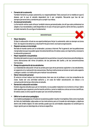  Fomento de la autonomía
También fomenta tu propia autonomía y tu responsabilidad. Todo avanzará en la medida en que tú
desees, por lo que el estudio dependerá de ti por completo. Recuerda que has de ser
siempre perseverante y constante para cumplir tus metas.
 Accesos personalizados
La formación online suele ofrecer también tutores personalizados, de ahí que este profesional se
adapte a tus necesidades y esté disponible en el aula virtual para guiarte, darte ánimos y ayudarte
en todo momento. Es una figura fundamental.
DESVENTAJAS
 Mayor disciplina
Si bien la educación virtual es una oportunidad para forjar la autonomía, esto no siempre es tarea
fácil. Se requiere de esfuerzo y voluntad firme para tener una buena organización.
 Requiere acceso a la tecnología
No todo el mundo cuenta con un ordenador y acceso a internet. Por lo general, son las poblaciones
marginadas las quenopueden gozardeestosbeneficios.En estoscasos, es importantey necesaria
la educación presencial.
 Mayor exposición a las pantallas
Estudios demuestran que eluso prolongado de las pantallascreaperturbaciones psicofisiológicas,
como alteraciones del ritmo circadiano, de los patrones del sueño y de las concentraciones
hormonales.
 Riesgo de suplantación de los estudiantes
La modalidad de educación virtual se presta para que otras personas suplanten a los estudiantes,
en especial en la realización de evaluaciones. Muchas instituciones se toman en serio este aspecto
y obligan a asistir a la institución para realizar los exámenes.
 Menor interacción personal
El entorno virtual reduce las interrelaciones, bien sea con el profesor o con los compañeros de
clase. Suele ser una actividad solitaria y, en caso de haber socialización, se reduce a la
comunicación de temas referentes al estudio.
 Ramas de la educación excluidas
Existen algunos estudios que, por el momento, no se pueden implantar en el entorno virtual. Sobre
todo aquellos que requieren una formación práctica, como la medicina u otras carreras científicas.
En estos casos, la única opción es optar por una versión presencial.
 Déficit en la estructura pedagógica
Losmodelospedagógicosvirtualesenocasionespuedenresultarincompletos.Estocomoresultado
de falta de habilidades adecuadas en los instructores para el trazado de estrategias y objetivos
dentro del ámbito digital. En este sentido, puede que las actividades asignadas no constituyan la
mejor opción para el abordaje de un tema en específico.
 