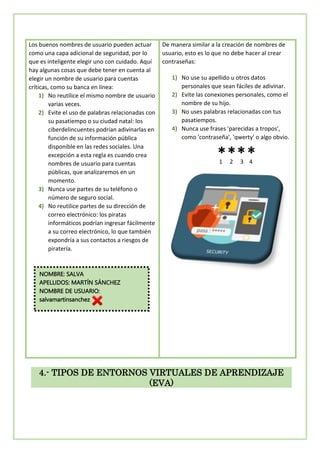 Los buenos nombres de usuario pueden actuar
como una capa adicional de seguridad, por lo
que es inteligente elegir uno con cuidado. Aquí
hay algunas cosas que debe tener en cuenta al
elegir un nombre de usuario para cuentas
críticas, como su banca en línea:
1) No reutilice el mismo nombre de usuario
varias veces.
2) Evite el uso de palabras relacionadas con
su pasatiempo o su ciudad natal: los
ciberdelincuentes podrían adivinarlas en
función de su información pública
disponible en las redes sociales. Una
excepción a esta regla es cuando crea
nombres de usuario para cuentas
públicas, que analizaremos en un
momento.
3) Nunca use partes de su teléfono o
número de seguro social.
4) No reutilice partes de su dirección de
correo electrónico: los piratas
informáticos podrían ingresar fácilmente
a su correo electrónico, lo que también
expondría a sus contactos a riesgos de
piratería.
De manera similar a la creación de nombres de
usuario, esto es lo que no debe hacer al crear
contraseñas:
1) No use su apellido u otros datos
personales que sean fáciles de adivinar.
2) Evite las conexiones personales, como el
nombre de su hijo.
3) No uses palabras relacionadas con tus
pasatiempos.
4) Nunca use frases 'parecidas a tropos',
como 'contraseña', 'qwerty' o algo obvio.
1 2 3 4
4.- TIPOS DE ENTORNOS VIRTUALES DE APRENDIZAJE
(EVA)
NOMBRE: SALVA
APELLIDOS: MARTÍN SÁNCHEZ
NOMBRE DE USUARIO:
salvamartinsanchez
 