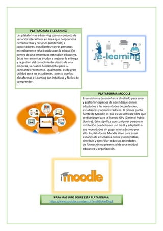 PLATAFORMA E-LEARNING
Las plataformas e-Learning son un conjunto de
servicios interactivos en línea que proporciona
herramientas y recursos (contenido) a
capacitadores, estudiantes y otras personas
estrechamente relacionadas con la educación
dentro de una empresa o institución educativa.
Estas herramientas ayudan a mejorar la entrega
y la gestión del conocimiento dentro de una
empresa, lo cual es fundamental para su
constante crecimiento. Igualmente, es de gran
utilidad para los estudiantes, puesto que las
plataformas e-Learning son intuitivas y fáciles de
comprender.
PLATAFORMA MOODLE
Es un sistema de enseñanza diseñado para crear
y gestionar espacios de aprendizaje online
adaptados a las necesidades de profesores,
estudiantes y administradores. El primer punto
fuerte de Moodle es que es un software libre que
se distribuye bajo la licencia GPL (General Public
License). Esto significa que cualquier persona o
institución puede hacer uso de él y adaptarlo a
sus necesidades sin pagar ni un céntimo por
ello. La plataforma Moodle sirve para crear
espacios de enseñanza online y administrar,
distribuir y controlar todas las actividades
de formación no presencial de una entidad
educativa u organización.
PARA MÁS INFO SOBRE ESTA PLATAFORMA:
https://www.youtube.com/watch?v=oD6bAwT9qLE
 