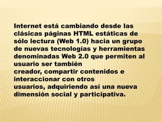 Internet está cambiando desde las
clásicas páginas HTML estáticas de
sólo lectura (Web 1.0) hacia un grupo
de nuevas tecnologías y herramientas
denominadas Web 2.0 que permiten al
usuario ser también
creador, compartir contenidos e
interaccionar con otros
usuarios, adquiriendo así una nueva
dimensión social y participativa.
 