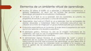 Elementos de un ambiente virtual de aprendizaje.
 Usuarios. Se refiere al QUIÉN va a aprender, a desarrollar competencias, a
generar habilidades, es decir son los actores del proceso enseñanza
aprendizaje, principalmente estudiantes y facilitadores.
 Currículo. Es el QUÉ se va a aprender. Son los contenidos, el sustento, los
programas de estudio curriculares y cursos de formación.
 Especialistas. Aquí está el CÓMO se va a aprender. Son los encargados de
diseñar, desarrollar y materializar todos los contenidos educativos que se
utilizarán en el AVA. Se integra por un grupo multidisciplinario que consta de:
 El docente especialista en el contenido. Es quien tiene la experiencia de hacer
que el otro aprenda una disciplina específica.
 El diseñador gráfico. Participa no sólo en la imagen motivadora de los
contenidos, sino que se une al programador para ofrecer una interactividad
adecuada y de calidad en los materiales.
 El administrador (apoyo técnico). Es el responsable de “subir” o poner a
disposición de los usuarios los contenidos y recursos del AVA, por lo que su
tarea continúa durante todo el proceso de aprendizaje, ya que debe estar al
pendiente de que todos los materiales estén accesibles a los usuarios y de
llevar la gestión de las estadísticas generadas por el sistema informático
educativo.
 
